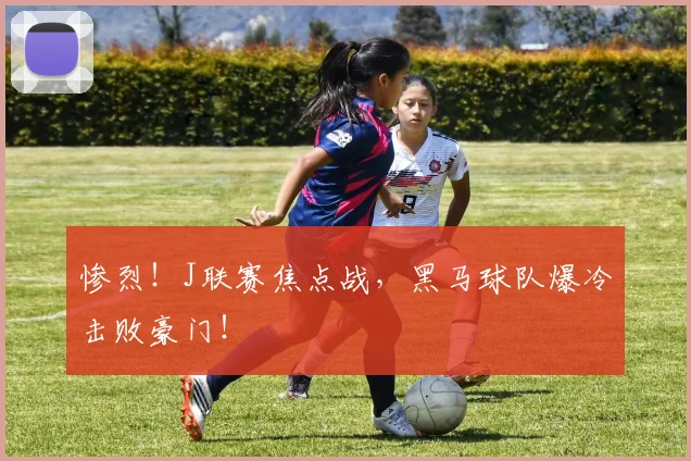 惨烈！J联赛焦点战，黑马球队爆冷击败豪门！