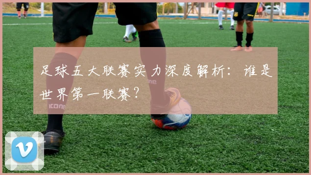 足球五大联赛实力深度解析：谁是世界第一联赛？