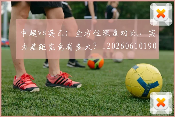 中超vs英乙：全方位深度对比，实力差距究竟有多大？_20260610190336