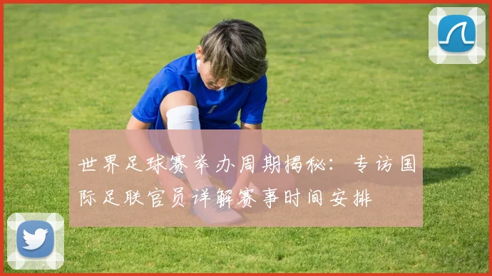 世界足球赛举办周期揭秘：专访国际足联官员详解赛事时间安排