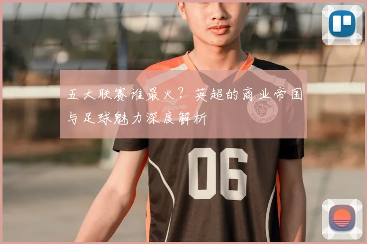 五大联赛谁最火？英超的商业帝国与足球魅力深度解析