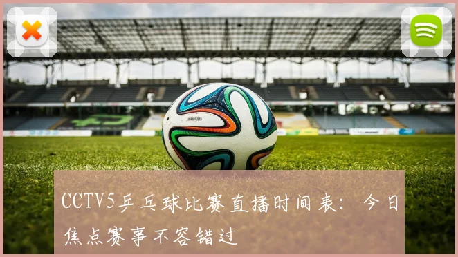 CCTV5乒乓球比赛直播时间表：今日焦点赛事不容错过