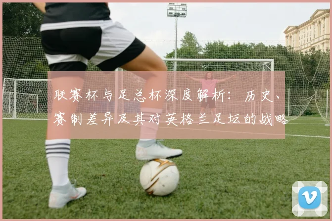 联赛杯与足总杯深度解析：历史、赛制差异及其对英格兰足坛的战略意义