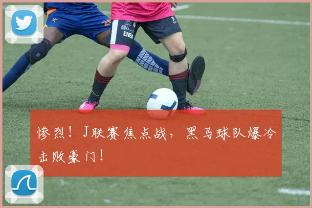 惨烈！J联赛焦点战，黑马球队爆冷击败豪门！