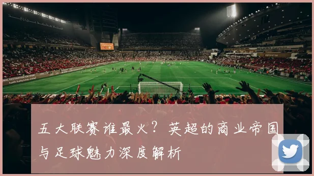 五大联赛谁最火？英超的商业帝国与足球魅力深度解析