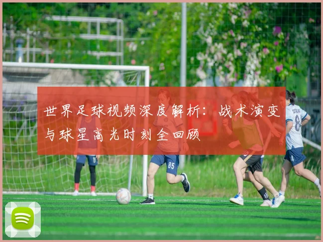 世界足球视频深度解析：战术演变与球星高光时刻全回顾