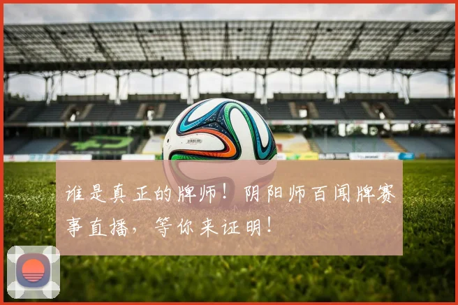 谁是真正的牌师！阴阳师百闻牌赛事直播，等你来证明！